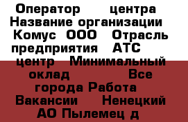 Оператор Call-центра › Название организации ­ Комус, ООО › Отрасль предприятия ­ АТС, call-центр › Минимальный оклад ­ 25 000 - Все города Работа » Вакансии   . Ненецкий АО,Пылемец д.